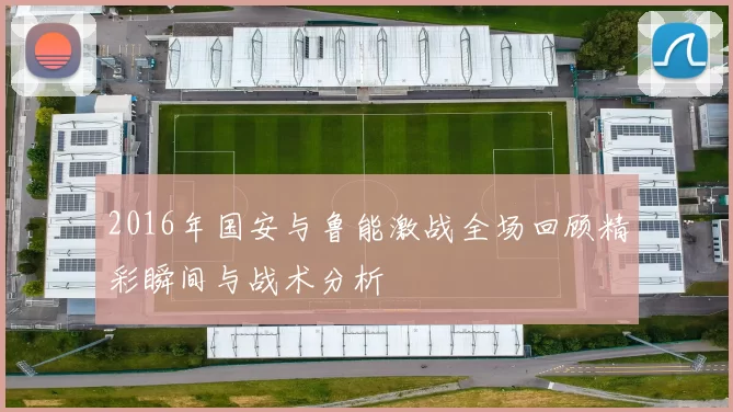 2016年国安与鲁能激战全场回顾精彩瞬间与战术分析