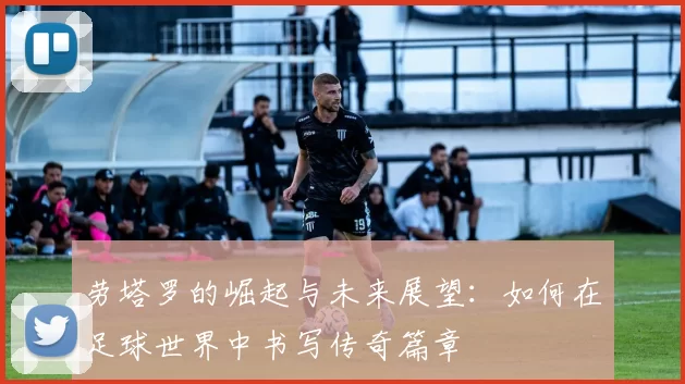劳塔罗的崛起与未来展望：如何在足球世界中书写传奇篇章