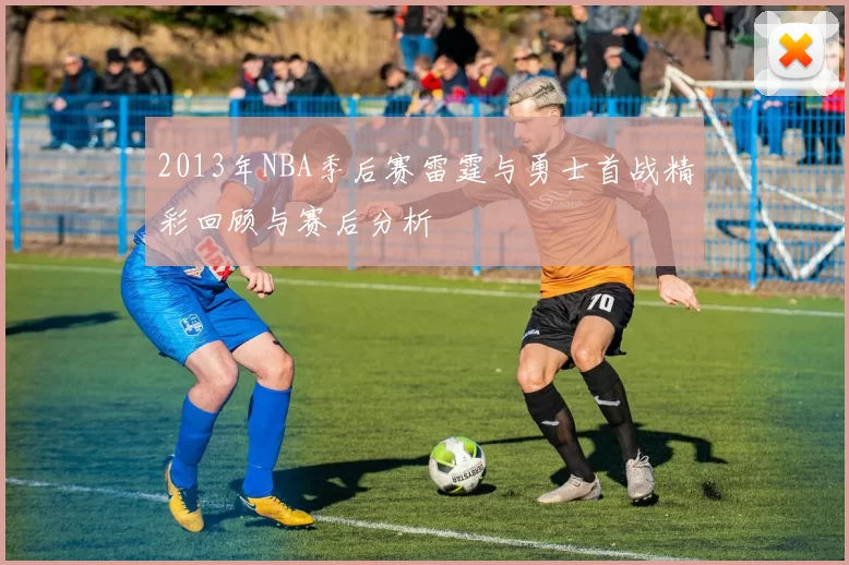 2013年NBA季后赛雷霆与勇士首战精彩回顾与赛后分析