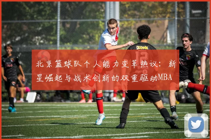 北京篮球队个人能力变革热议：新星崛起与战术创新的双重驱动MBA