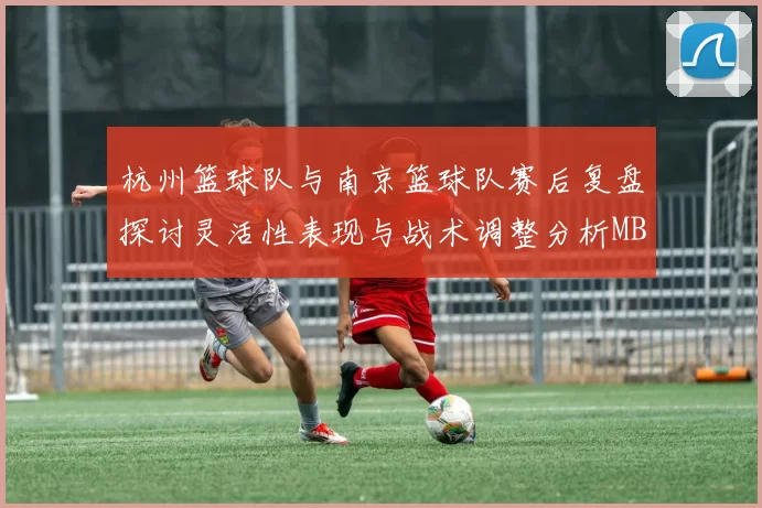 杭州篮球队与南京篮球队赛后复盘探讨灵活性表现与战术调整分析MBA