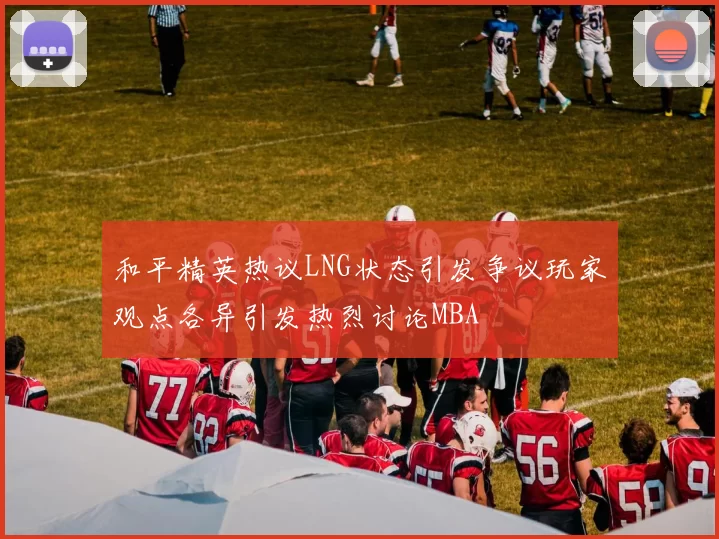 和平精英热议LNG状态引发争议玩家观点各异引发热烈讨论MBA