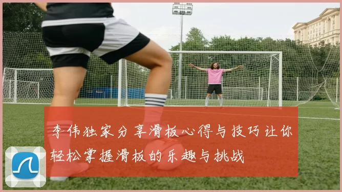 李伟独家分享滑板心得与技巧让你轻松掌握滑板的乐趣与挑战