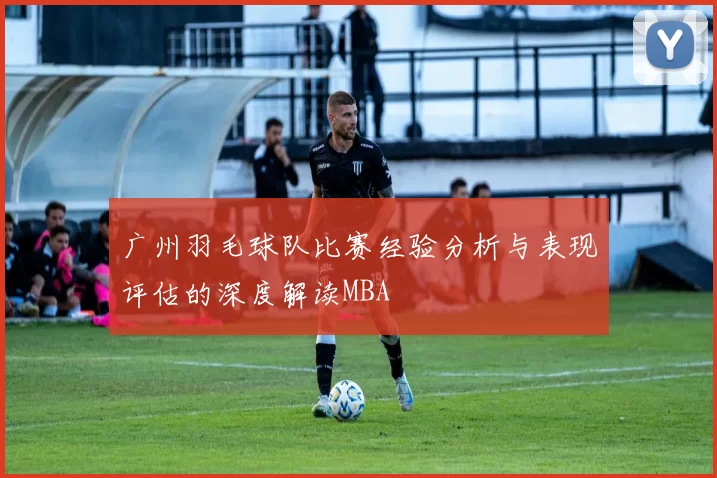 广州羽毛球队比赛经验分析与表现评估的深度解读MBA