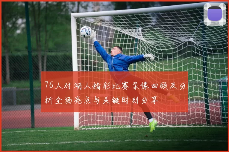 76人对湖人精彩比赛录像回顾及分析全场亮点与关键时刻分享