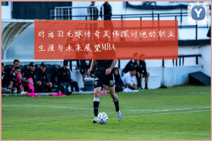对话羽毛球传奇吴伟探讨他的职业生涯与未来展望MBA