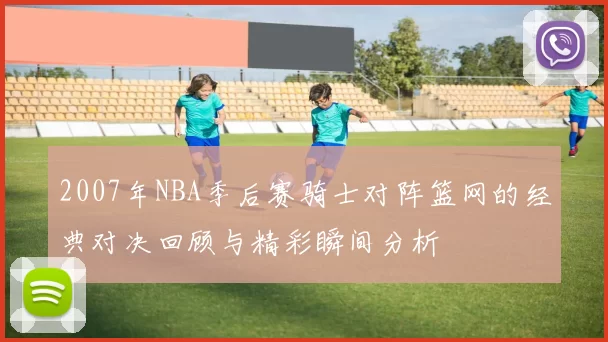 2007年NBA季后赛骑士对阵篮网的经典对决回顾与精彩瞬间分析