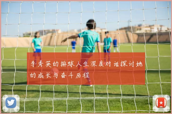 李秀英的排球人生深度对话探讨她的成长与奋斗历程