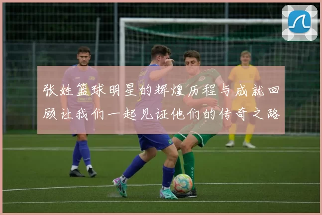 张姓篮球明星的辉煌历程与成就回顾让我们一起见证他们的传奇之路