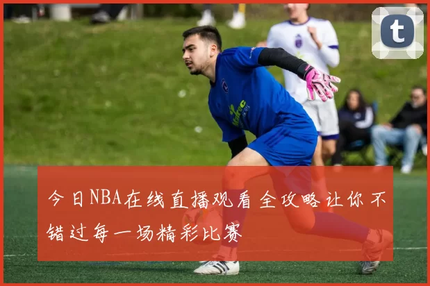 今日NBA在线直播观看全攻略让你不错过每一场精彩比赛