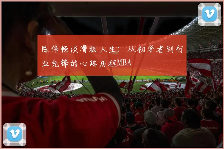 陈伟畅谈滑板人生：从初学者到行业先锋的心路历程MBA
