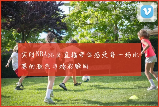实时NBA比分直播带你感受每一场比赛的激烈与精彩瞬间